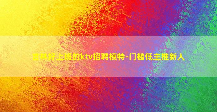 吉林好上班的ktv招聘模特-门槛低主推新人